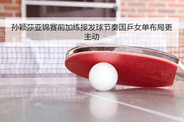 孙颖莎亚锦赛前加练接发球节奏国乒女单布局更主动