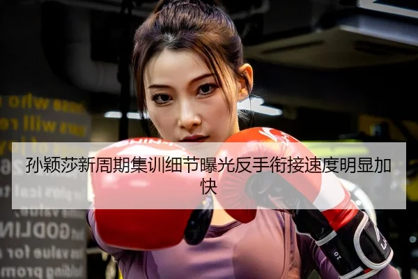 孙颖莎新周期集训细节曝光反手衔接速度明显加快