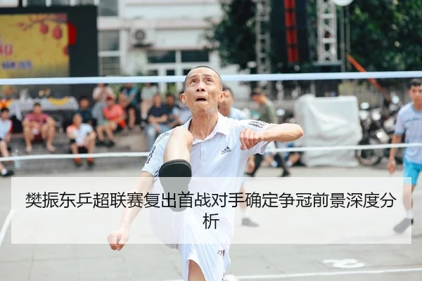 樊振东乒超联赛复出首战对手确定争冠前景深度分析