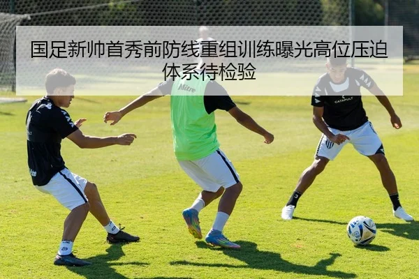 国足新帅首秀前防线重组训练曝光高位压迫体系待检验