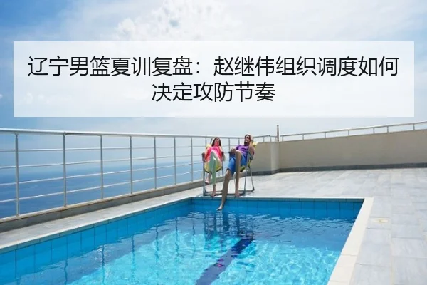 辽宁男篮夏训复盘：赵继伟组织调度如何决定攻防节奏