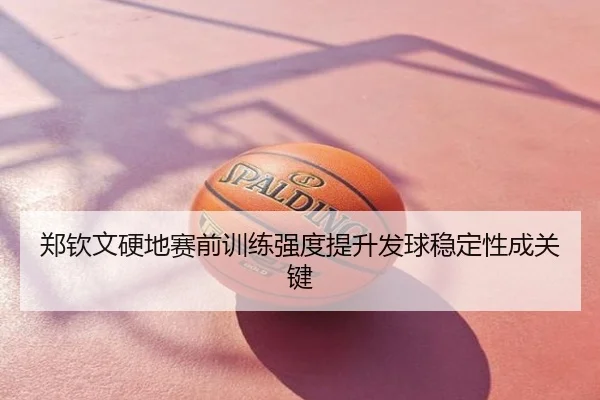 郑钦文硬地赛前训练强度提升发球稳定性成关键