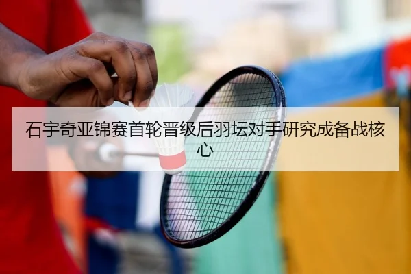 石宇奇亚锦赛首轮晋级后羽坛对手研究成备战核心
