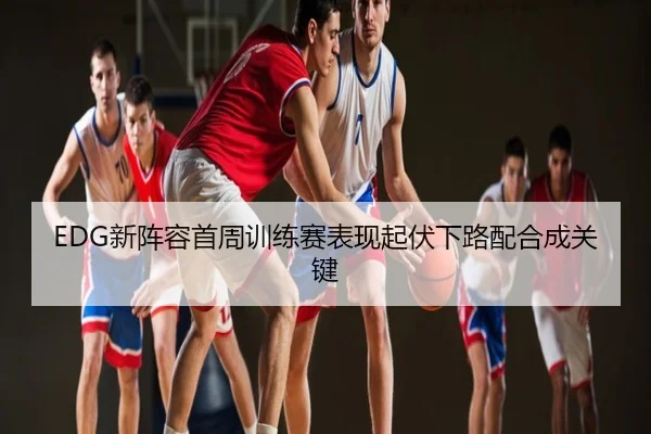 EDG新阵容首周训练赛表现起伏下路配合成关键